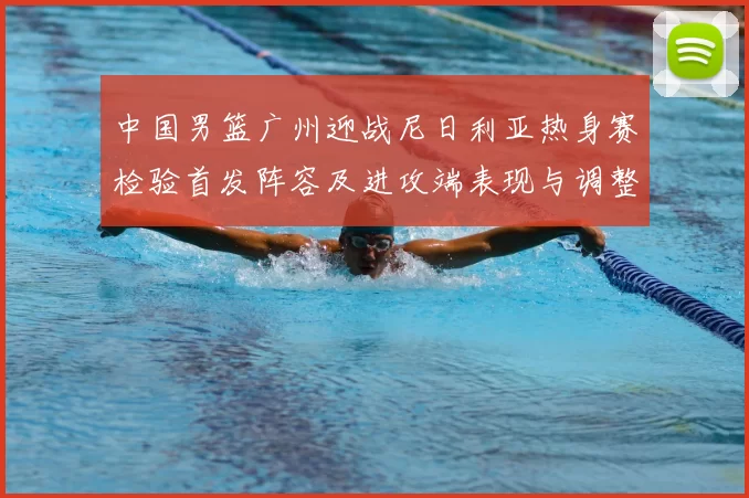 中国男篮广州迎战尼日利亚热身赛检验首发阵容及进攻端表现与调整
