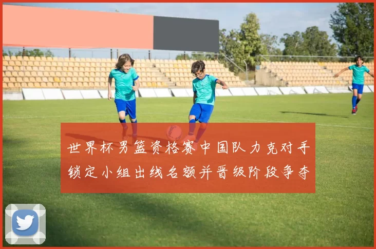 世界杯男篮资格赛中国队力克对手锁定小组出线名额并晋级阶段争夺