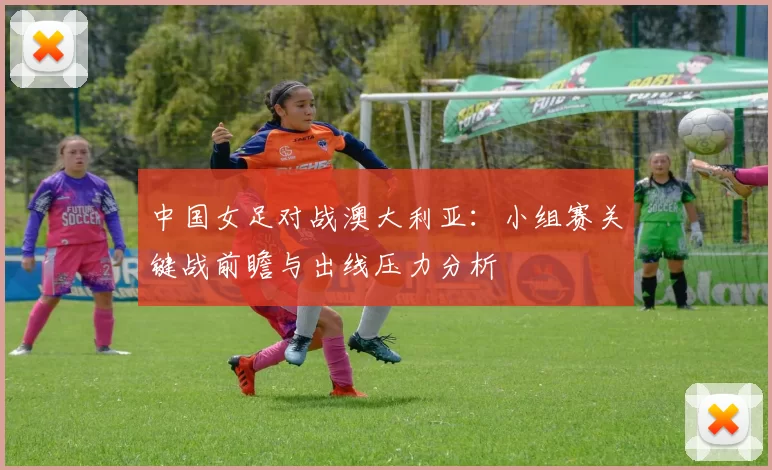 中国女足对战澳大利亚：小组赛关键战前瞻与出线压力分析