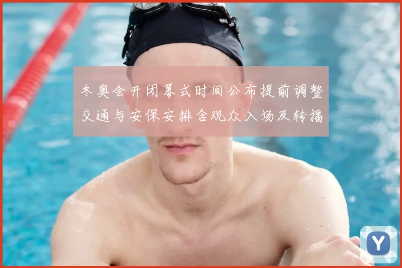 冬奥会开闭幕式时间公布提前调整交通与安保安排含观众入场及转播时段