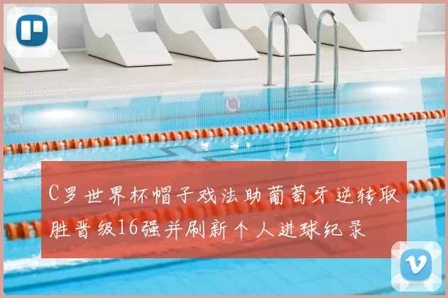 C罗世界杯帽子戏法助葡萄牙逆转取胜晋级16强并刷新个人进球纪录