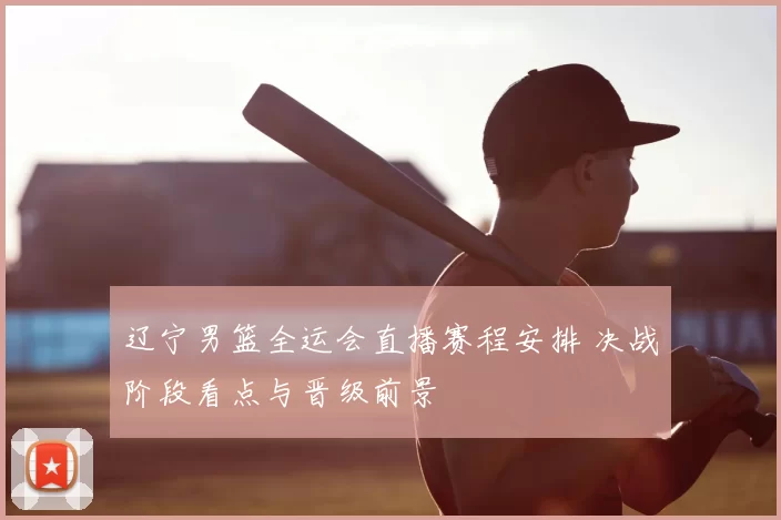 辽宁男篮全运会直播赛程安排 决战阶段看点与晋级前景